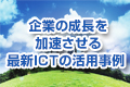 企業の成長を加速させる最新ICTの活用事例